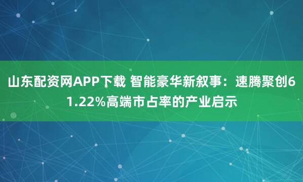 山东配资网APP下载 智能豪华新叙事：速腾聚创61.22%高端市占率的产业启示