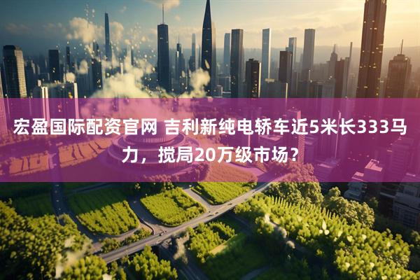 宏盈国际配资官网 吉利新纯电轿车近5米长333马力，搅局20万级市场？